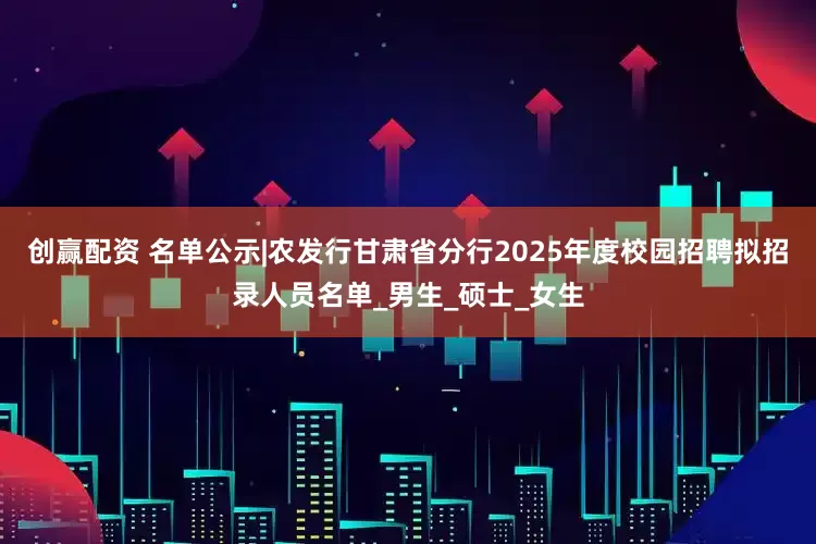创赢配资 名单公示|农发行甘肃省分行2025年度校园招聘拟招录人员名单_男生_硕士_女生