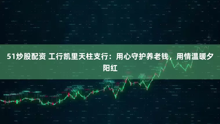 51炒股配资 工行凯里天柱支行：用心守护养老钱，用情温暖夕阳红