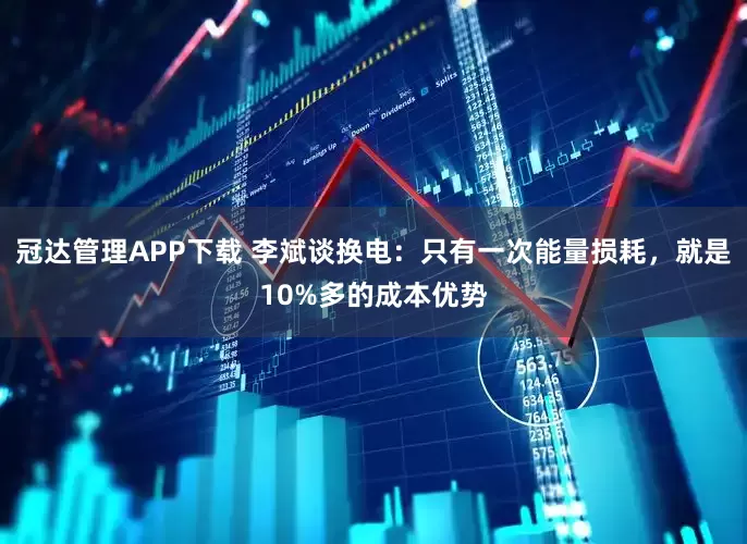 冠达管理APP下载 李斌谈换电：只有一次能量损耗，就是10%多的成本优势