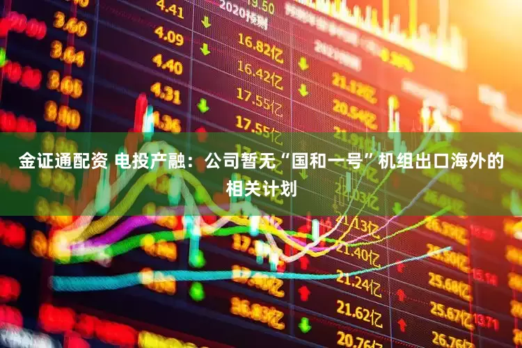 金证通配资 电投产融：公司暂无“国和一号”机组出口海外的相关计划