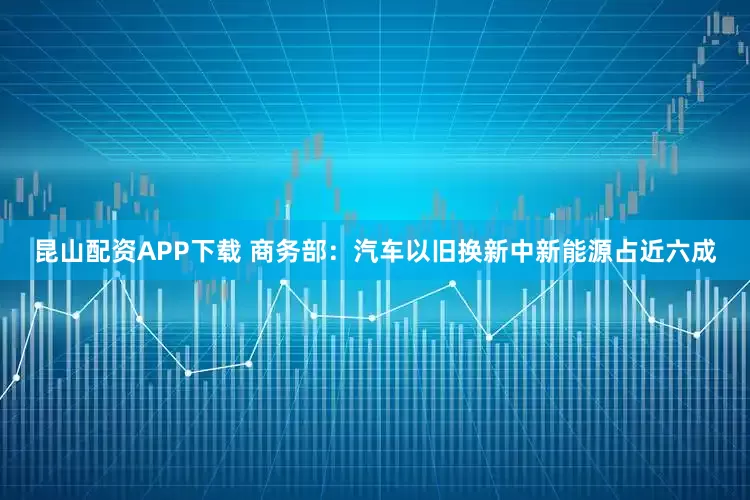 昆山配资APP下载 商务部：汽车以旧换新中新能源占近六成