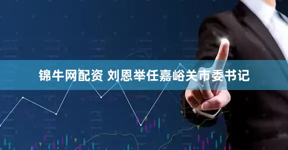 锦牛网配资 刘恩举任嘉峪关市委书记
