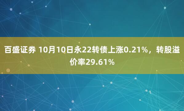 百盛证券 10月10日永22转债上涨0.21%，转股溢价率29.61%