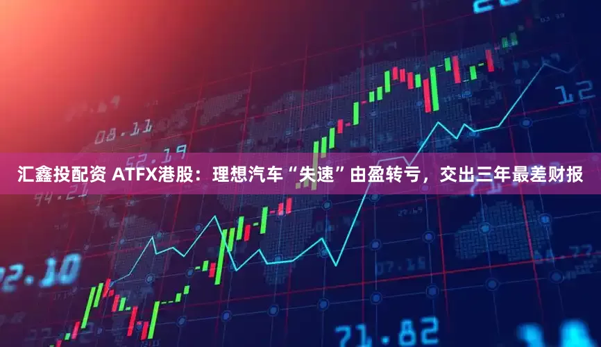 汇鑫投配资 ATFX港股：理想汽车“失速”由盈转亏，交出三年最差财报